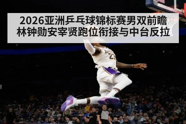 2026亚洲乒乓球锦标赛男双前瞻 林钟勋安宰贤跑位衔接与中台反拉