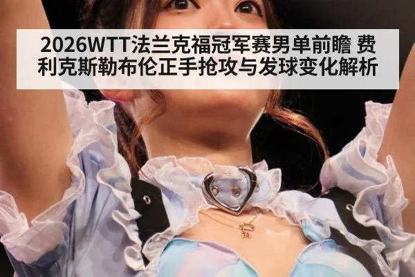 2026WTT法兰克福冠军赛男单前瞻 费利克斯勒布伦正手抢攻与发球变化解析